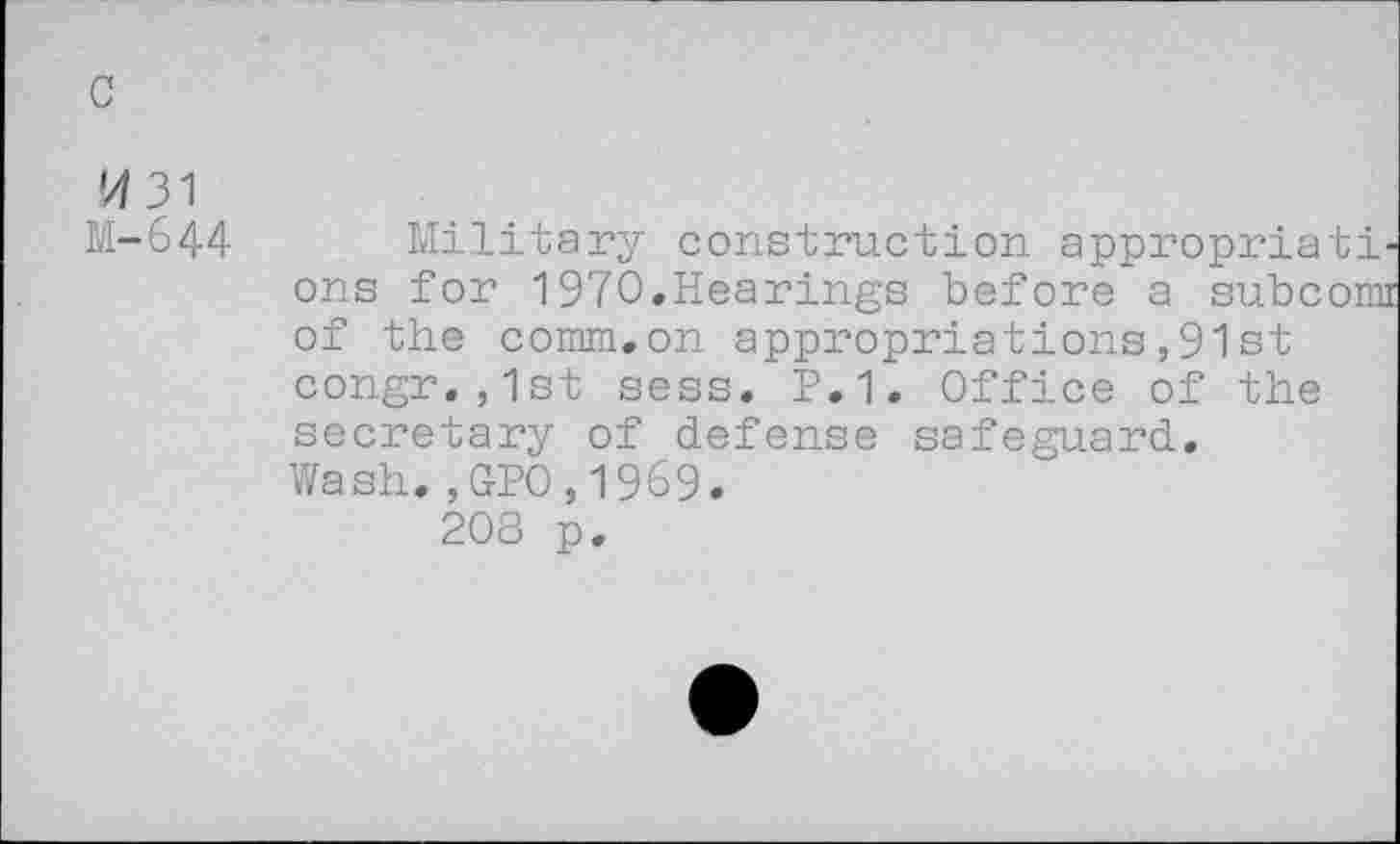 ﻿tf 31
M-644
Military construction appropriati ons for 1970.Hearings before a subcom of the comm.on appropriations,91 st congr.,1st sess. P.1. Office of the secretary of defense safeguard. Wash.,GPO,1969.
208 p.